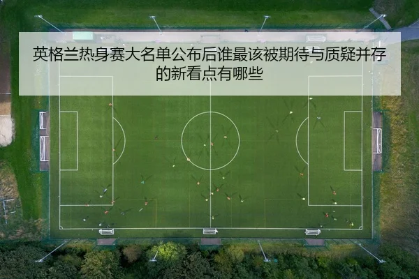 英格兰热身赛大名单公布后谁最该被期待与质疑并存的新看点有哪些